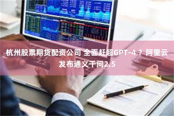 杭州股票期货配资公司 全面赶超GPT-4 ？阿里云发布通义千问2.5