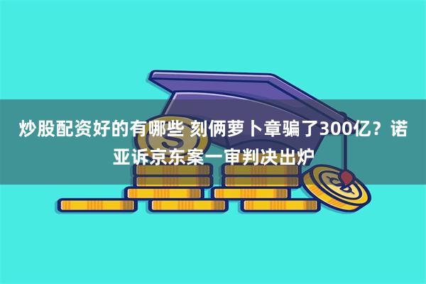 炒股配资好的有哪些 刻俩萝卜章骗了300亿？诺亚诉京东案一审判决出炉