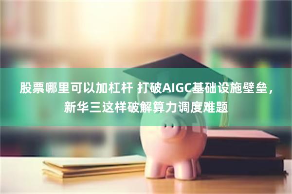 股票哪里可以加杠杆 打破AIGC基础设施壁垒，新华三这样破解算力调度难题