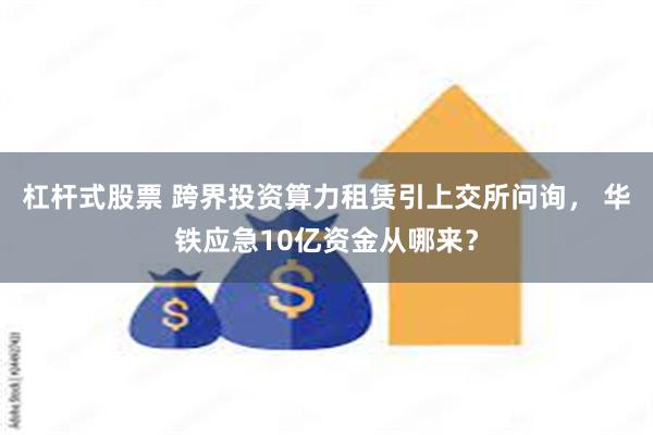 杠杆式股票 跨界投资算力租赁引上交所问询， 华铁应急10亿资金从哪来？