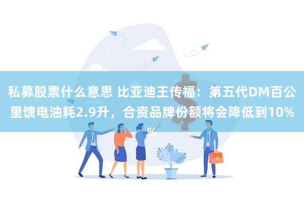 私募股票什么意思 比亚迪王传福：第五代DM百公里馈电油耗2.9升，合资品牌份额将会降低到10%