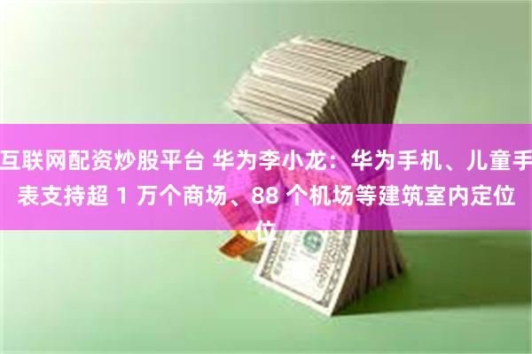 互联网配资炒股平台 华为李小龙：华为手机、儿童手表支持超 1 万个商场、88 个机场等建筑室内定位