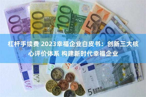 杠杆手续费 2023幸福企业白皮书：创新三大核心评价体系 构建新时代幸福企业