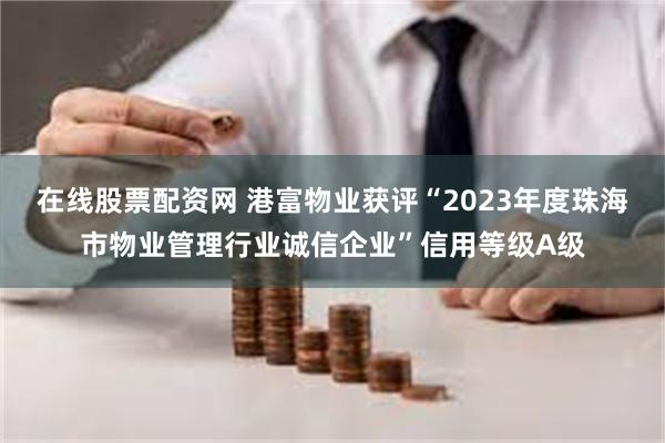 在线股票配资网 港富物业获评“2023年度珠海市物业管理行业诚信企业”信用等级A级