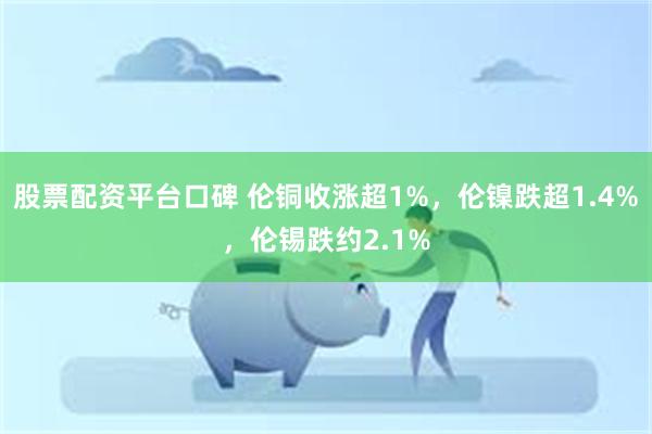 股票配资平台口碑 伦铜收涨超1%，伦镍跌超1.4%，伦锡跌约2.1%