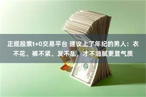 正规股票t+0交易平台 建议上了年纪的男人：衣不花、裤不紧、发不乱，才不油腻更显气质