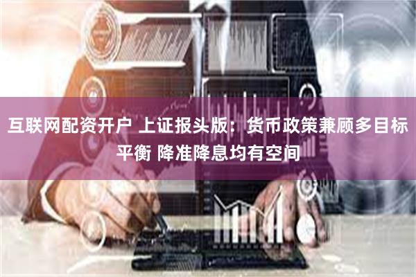 互联网配资开户 上证报头版：货币政策兼顾多目标平衡 降准降息均有空间