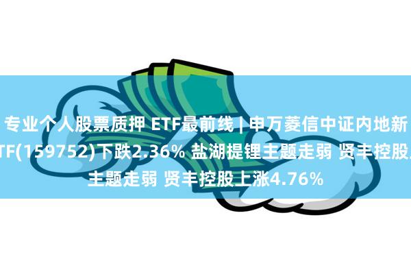 专业个人股票质押 ETF最前线 | 申万菱信中证内地新能源主题ETF(159752)下跌2.36% 盐湖提锂主题走弱 贤丰控股上涨4.76%