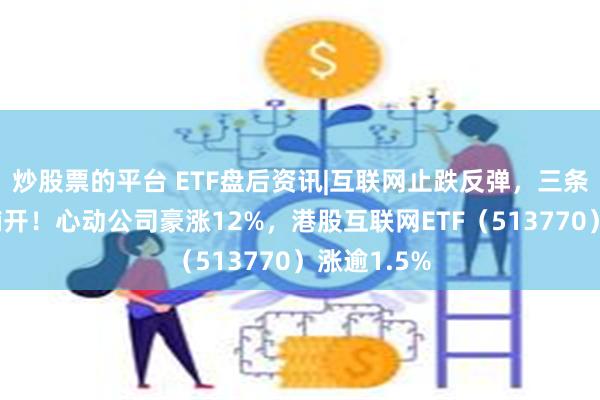 炒股票的平台 ETF盘后资讯|互联网止跌反弹，三条主线渐次铺开！心动公司豪涨12%，港股互联网ETF（513770）涨逾1.5%