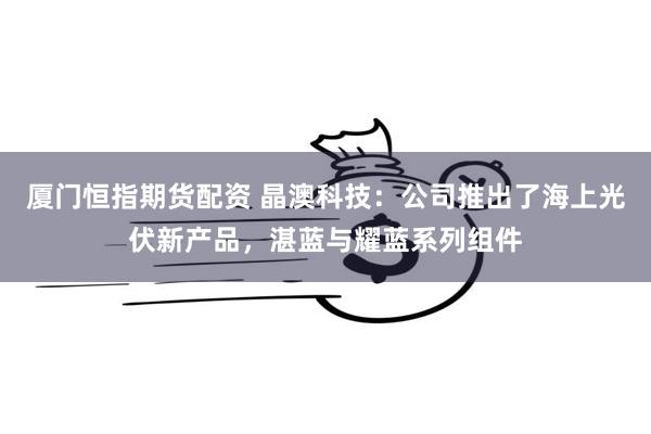 厦门恒指期货配资 晶澳科技：公司推出了海上光伏新产品，湛蓝与耀蓝系列组件