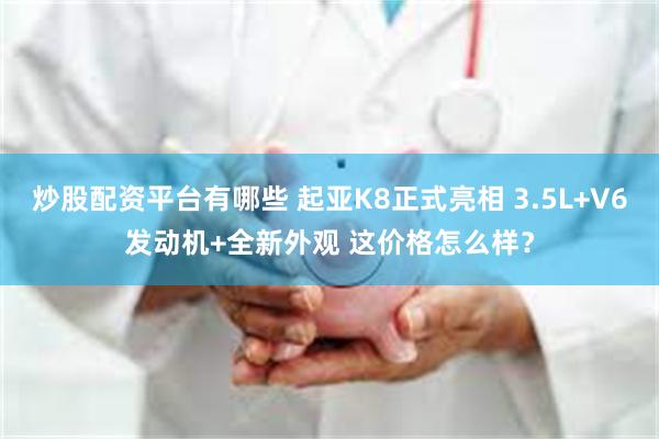 炒股配资平台有哪些 起亚K8正式亮相 3.5L+V6发动机+全新外观 这价格怎么样？