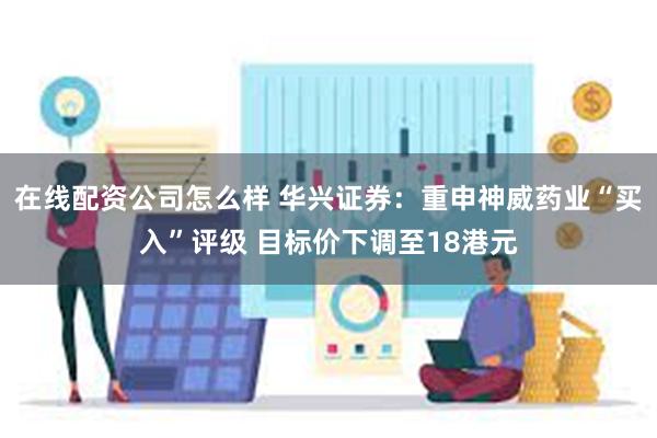 在线配资公司怎么样 华兴证券：重申神威药业“买入”评级 目标价下调至18港元