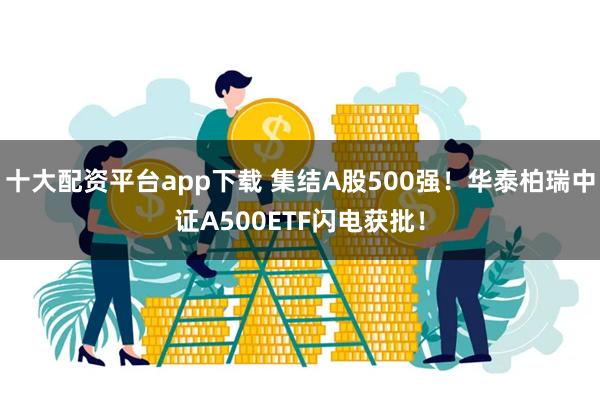 十大配资平台app下载 集结A股500强！华泰柏瑞中证A500ETF闪电获批！