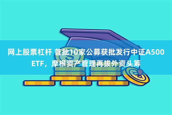 网上股票杠杆 首批10家公募获批发行中证A500ETF，摩根资产管理再拔外资头筹