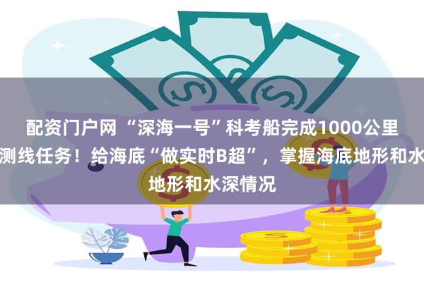 配资门户网 “深海一号”科考船完成1000公里多波束测线任务！给海底“做实时B超”，掌握海底地形和水深情况