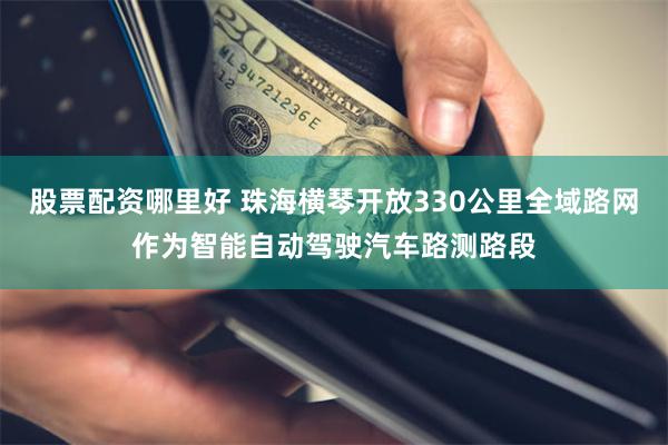 股票配资哪里好 珠海横琴开放330公里全域路网作为智能自动驾驶汽车路测路段