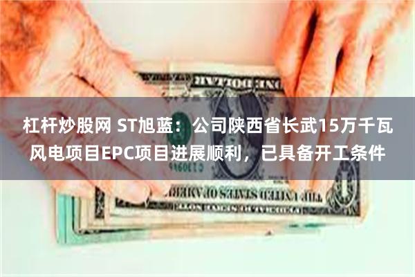 杠杆炒股网 ST旭蓝：公司陕西省长武15万千瓦风电项目EPC项目进展顺利，已具备开工条件