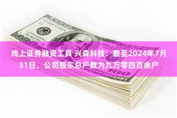 线上证券融资工具 兴森科技：截至2024年7月31日，公司股东总户数为九万零四百余户