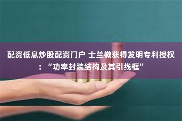 配资低息炒股配资门户 士兰微获得发明专利授权：“功率封装结构及其引线框”