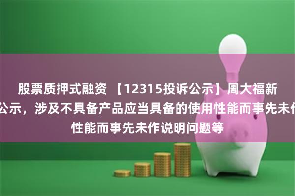 股票质押式融资 【12315投诉公示】周大福新增10件投诉公示，涉及不具备产品应当具备的使用性能而事先未作说明问题等