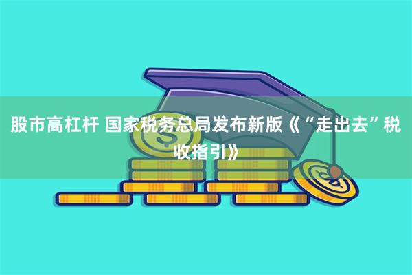 股市高杠杆 国家税务总局发布新版《“走出去”税收指引》