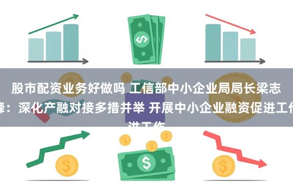 股市配资业务好做吗 工信部中小企业局局长梁志峰：深化产融对接多措并举 开展中小企业融资促进工作