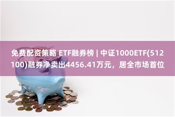 免费配资策略 ETF融券榜 | 中证1000ETF(512100)融券净卖出4456.41万元，居全市场首位