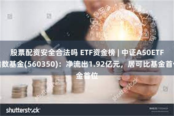 股票配资安全合法吗 ETF资金榜 | 中证A50ETF指数基金(560350)：净流出1.92亿元，居可比基金首位