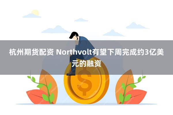 杭州期货配资 Northvolt有望下周完成约3亿美元的融资