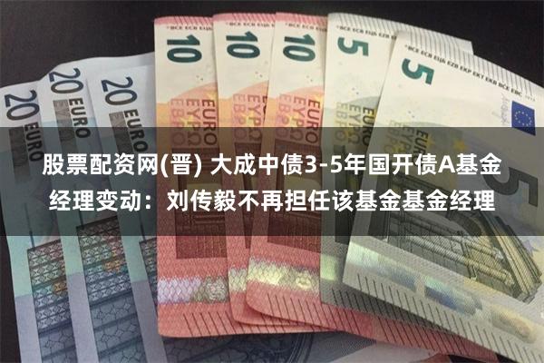 股票配资网(晋) 大成中债3-5年国开债A基金经理变动：刘传毅不再担任该基金基金经理