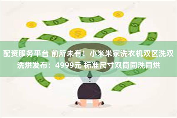 配资服务平台 前所未有！小米米家洗衣机双区洗双洗烘发布：4999元 标准尺寸双筒同洗同烘