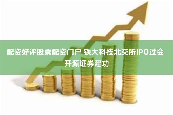 配资好评股票配资门户 铁大科技北交所IPO过会 开源证券建功