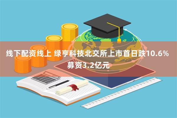 线下配资线上 绿亨科技北交所上市首日跌10.6% 募资3.2亿元