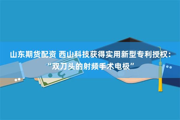 山东期货配资 西山科技获得实用新型专利授权：“双刀头的射频手术电极”