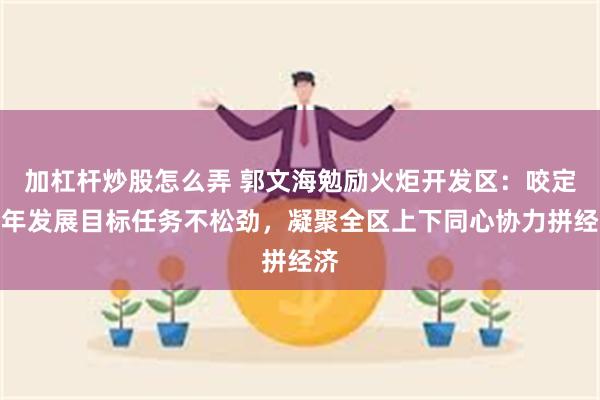 加杠杆炒股怎么弄 郭文海勉励火炬开发区：咬定全年发展目标任务不松劲，凝聚全区上下同心协力拼经济