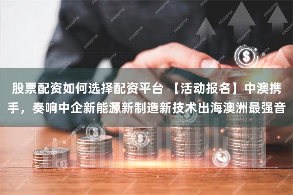 股票配资如何选择配资平台 【活动报名】中澳携手，奏响中企新能源新制造新技术出海澳洲最强音