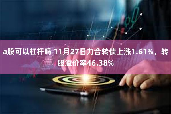 a股可以杠杆吗 11月27日力合转债上涨1.61%，转股溢价率46.38%