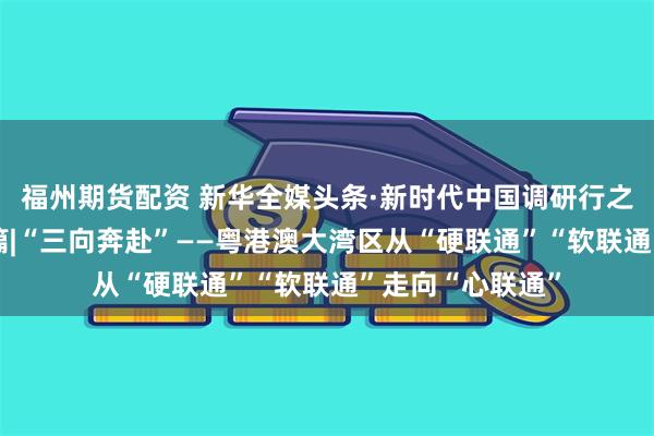 福州期货配资 新华全媒头条·新时代中国调研行之看区域·大湾区篇|“三向奔赴”——粤港澳大湾区从“硬联通”“软联通”走向“心联通”