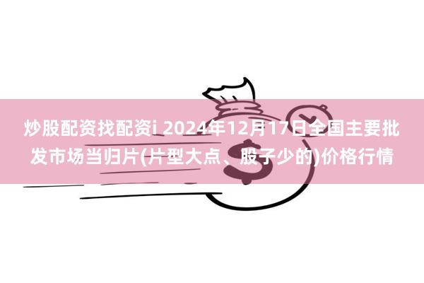 炒股配资找配资i 2024年12月17日全国主要批发市场当归片(片型大点、股子少的)价格行情