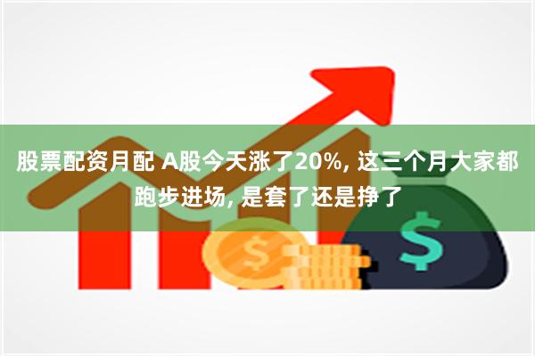 股票配资月配 A股今天涨了20%, 这三个月大家都跑步进场, 是套了还是挣了