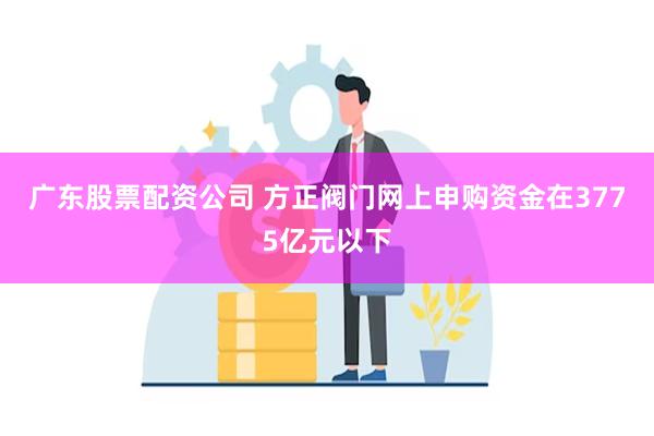 广东股票配资公司 方正阀门网上申购资金在3775亿元以下