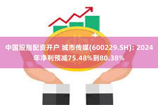 中国股指配资开户 城市传媒(600229.SH): 2024年净利预减75.48%到80.38%