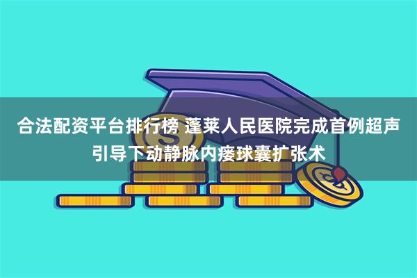 合法配资平台排行榜 蓬莱人民医院完成首例超声引导下动静脉内瘘球囊扩张术