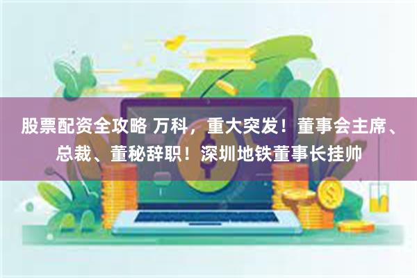 股票配资全攻略 万科，重大突发！董事会主席、总裁、董秘辞职！深圳地铁董事长挂帅