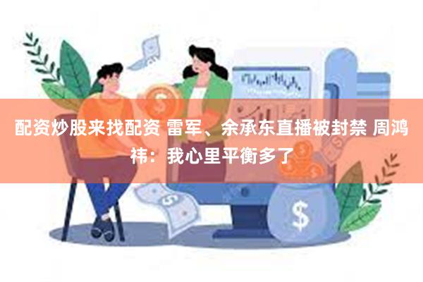 配资炒股来找配资 雷军、余承东直播被封禁 周鸿祎：我心里平衡多了