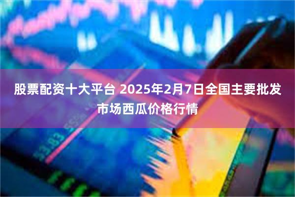 股票配资十大平台 2025年2月7日全国主要批发市场西瓜价格行情