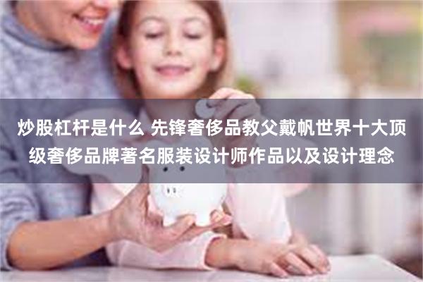 炒股杠杆是什么 先锋奢侈品教父戴帆世界十大顶级奢侈品牌著名服装设计师作品以及设计理念