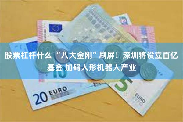 股票杠杆什么 “八大金刚”刷屏！深圳将设立百亿基金 加码人形机器人产业