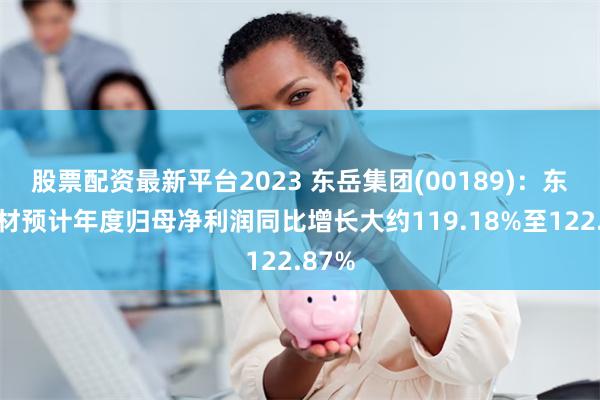 股票配资最新平台2023 东岳集团(00189)：东岳硅材预计年度归母净利润同比增长大约119.18%至122.87%