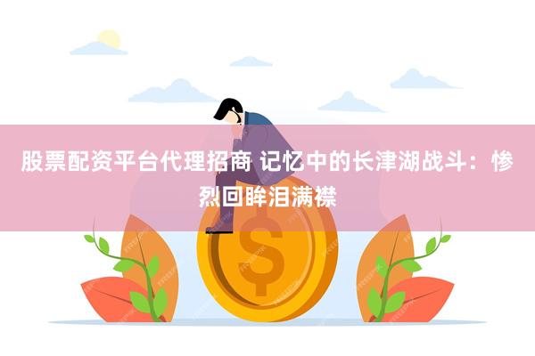 股票配资平台代理招商 记忆中的长津湖战斗：惨烈回眸泪满襟